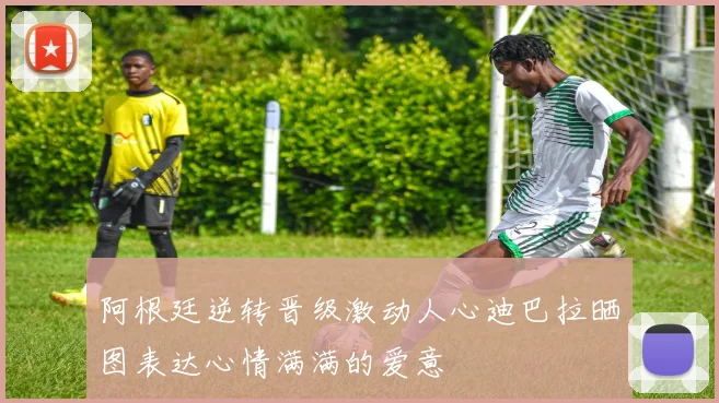 阿根廷逆转晋级激动人心迪巴拉晒图表达心情满满的爱意