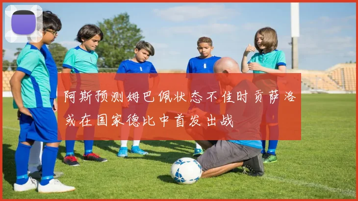 阿斯预测姆巴佩状态不佳时贡萨洛或在国家德比中首发出战