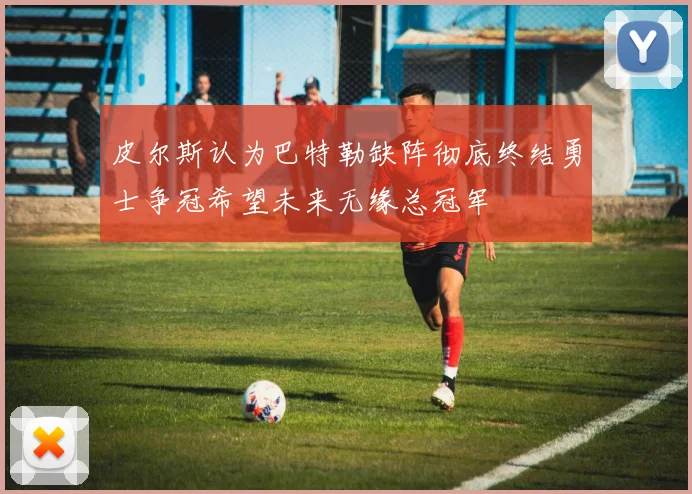 皮尔斯认为巴特勒缺阵彻底终结勇士争冠希望未来无缘总冠军