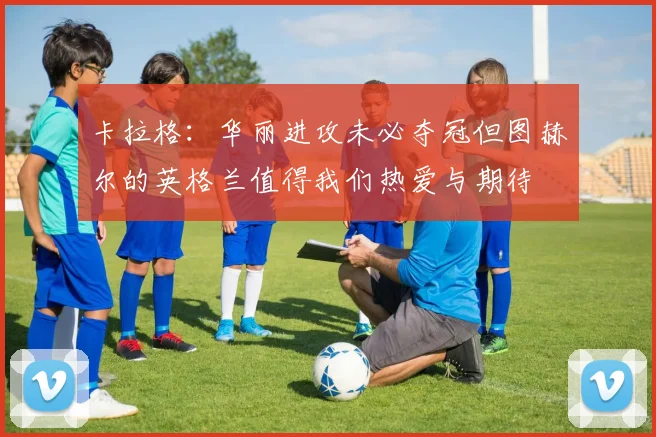 卡拉格：华丽进攻未必夺冠但图赫尔的英格兰值得我们热爱与期待