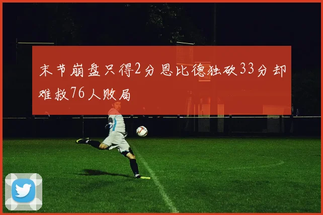 末节崩盘只得2分恩比德独砍33分却难救76人败局