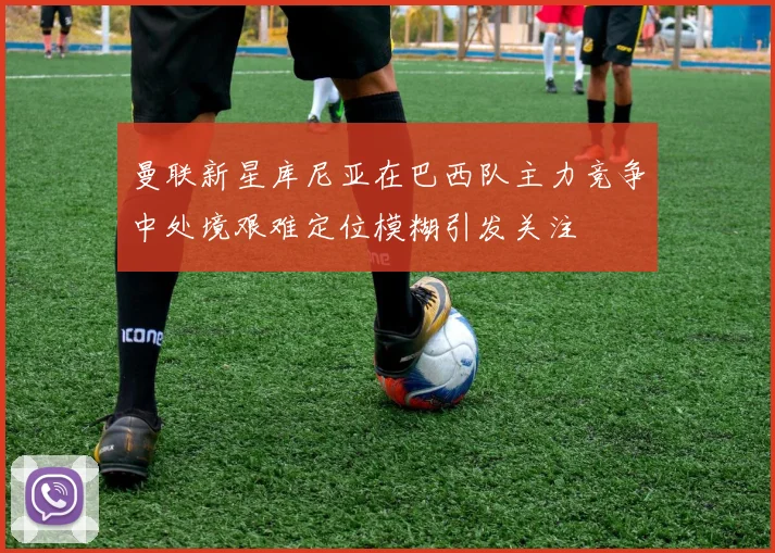 曼联新星库尼亚在巴西队主力竞争中处境艰难定位模糊引发关注