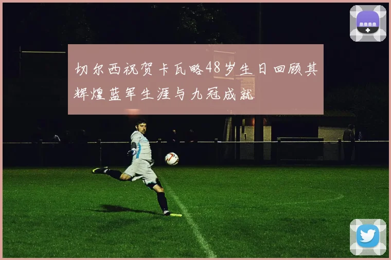 切尔西祝贺卡瓦略48岁生日回顾其辉煌蓝军生涯与九冠成就