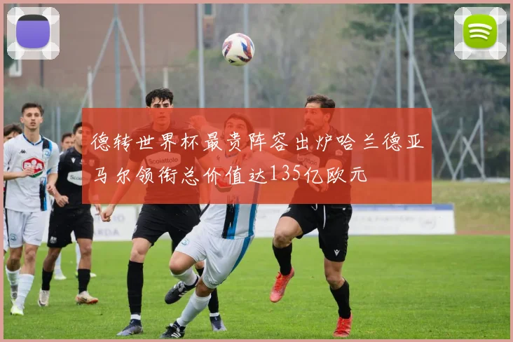 德转世界杯最贵阵容出炉哈兰德亚马尔领衔总价值达135亿欧元