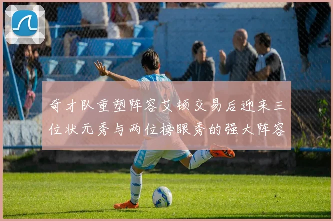 奇才队重塑阵容艾顿交易后迎来三位状元秀与两位榜眼秀的强大阵容