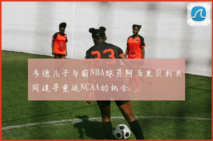 韦德儿子与前NBA球员阿马里贝利共同追寻重返NCAA的机会