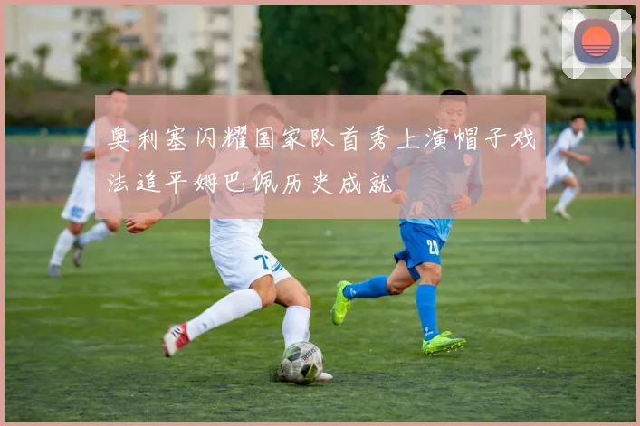 奥利塞闪耀国家队首秀上演帽子戏法追平姆巴佩历史成就