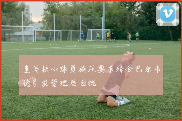 皇马核心球员施压要求转会巴尔韦德引发管理层困扰