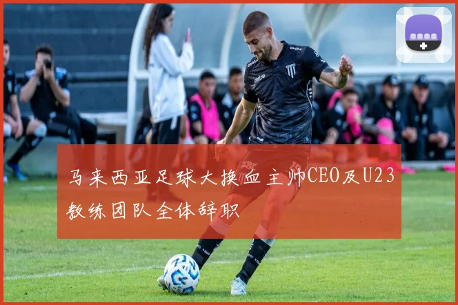 马来西亚足球大换血主帅CEO及U23教练团队全体辞职