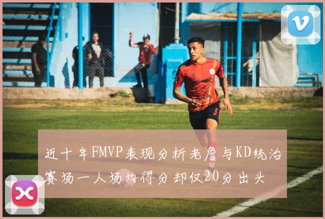 近十年FMVP表现分析老詹与KD统治赛场一人场均得分却仅20分出头