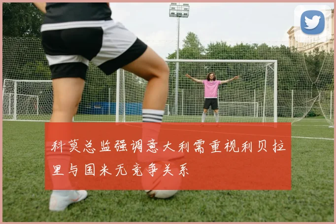 科莫总监强调意大利需重视利贝拉里与国米无竞争关系