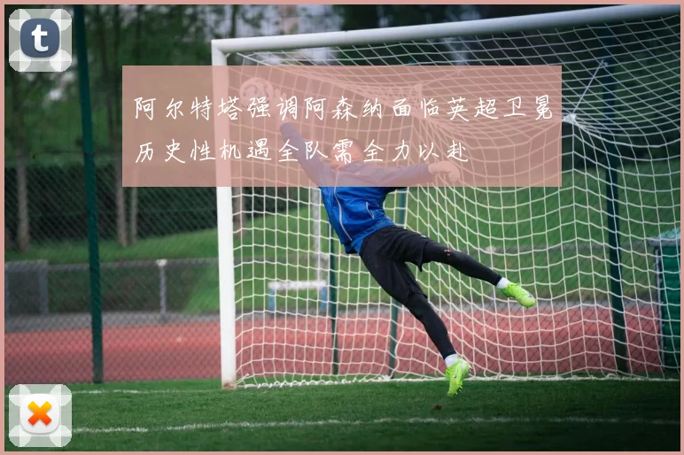 阿尔特塔强调阿森纳面临英超卫冕历史性机遇全队需全力以赴