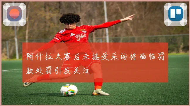 阿什拉夫赛后未接受采访将面临罚款处罚引发关注