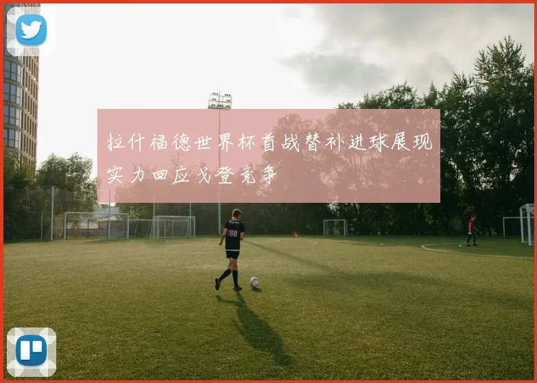 拉什福德世界杯首战替补进球展现实力回应戈登竞争
