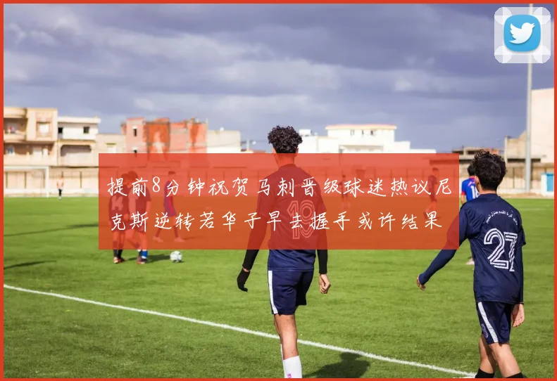 提前8分钟祝贺马刺晋级球迷热议尼克斯逆转若华子早去握手或许结果不同