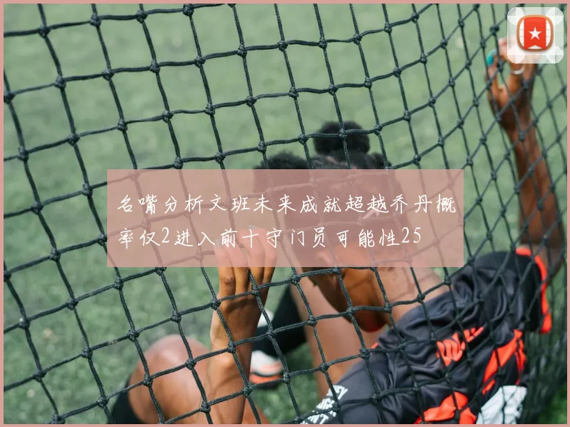 名嘴分析文班未来成就超越乔丹概率仅2进入前十守门员可能性25