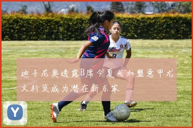 迪卡尼奥透露B席今夏或加盟意甲尤文科莫成为潜在新东家