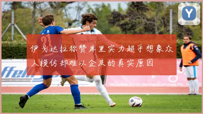 伊戈达拉称赞库里实力超乎想象众人模仿却难以企及的真实原因