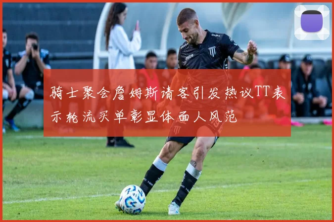 骑士聚会詹姆斯请客引发热议TT表示轮流买单彰显体面人风范