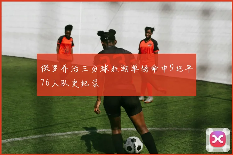 保罗乔治三分球狂潮单场命中9记平76人队史纪录