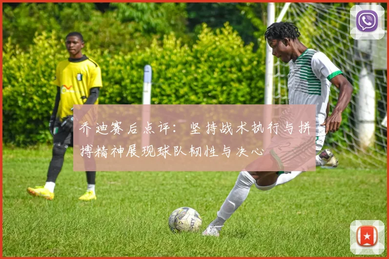 乔迪赛后点评：坚持战术执行与拼搏精神展现球队韧性与决心