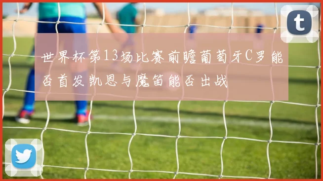 世界杯第13场比赛前瞻葡萄牙C罗能否首发凯恩与魔笛能否出战