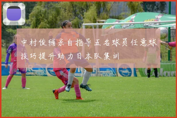 中村俊辅亲自指导五名球员任意球技巧提升助力日本队集训